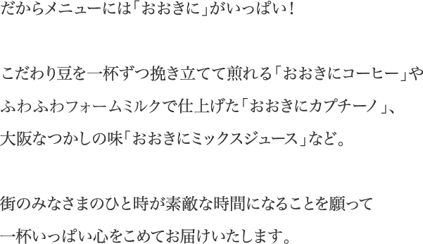 だからメニューには「おおきに」がいっぱい！こだわり豆を一杯ずつ挽き立てて煎れる「おおきにコーヒー」やふわふわフォームミルクで仕上げた「おおきにカプチーノ」、大阪なつかしの味「おおきにミックスジュース」など。街のみなさまのひと時が素敵な時間になることを願って一杯いっぱい心をこめてお届けいたします。